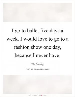 I go to ballet five days a week. I would love to go to a fashion show one day, because I never have Picture Quote #1