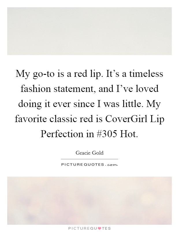 My go-to is a red lip. It's a timeless fashion statement, and I've loved doing it ever since I was little. My favorite classic red is CoverGirl Lip Perfection in #305 Hot. Picture Quote #1