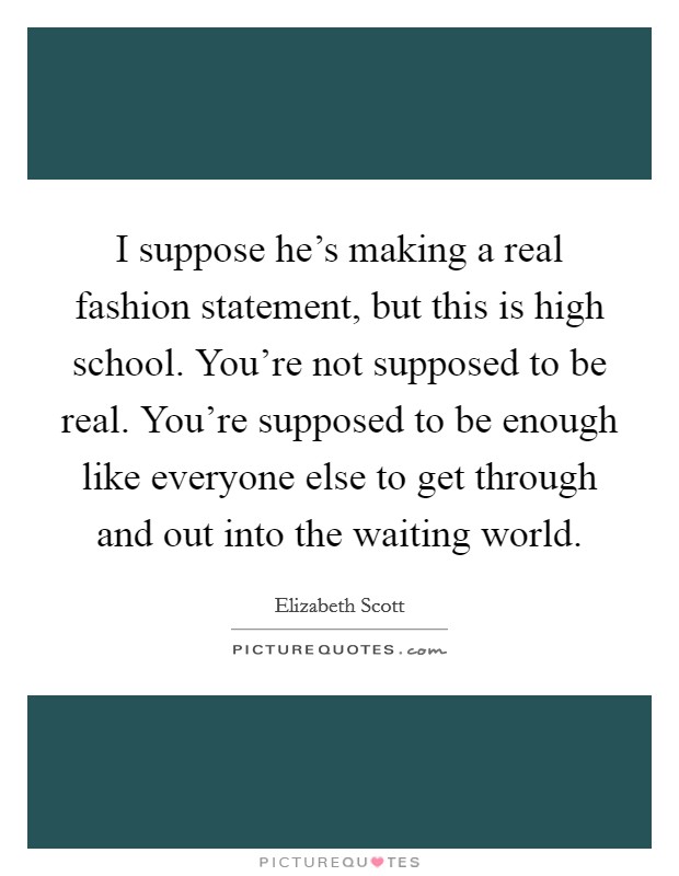 I suppose he's making a real fashion statement, but this is high school. You're not supposed to be real. You're supposed to be enough like everyone else to get through and out into the waiting world. Picture Quote #1