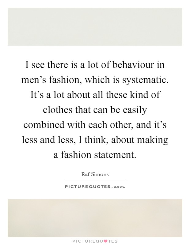 I see there is a lot of behaviour in men's fashion, which is systematic. It's a lot about all these kind of clothes that can be easily combined with each other, and it's less and less, I think, about making a fashion statement. Picture Quote #1