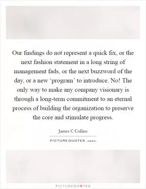 Our findings do not represent a quick fix, or the next fashion statement in a long string of management fads, or the next buzzword of the day, or a new ‘program’ to introduce. No! The only way to make any company visionary is through a long-term commitment to an eternal process of building the organization to preserve the core and stimulate progress Picture Quote #1