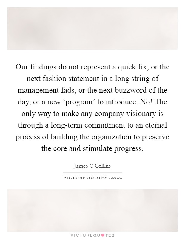 Our findings do not represent a quick fix, or the next fashion statement in a long string of management fads, or the next buzzword of the day, or a new ‘program' to introduce. No! The only way to make any company visionary is through a long-term commitment to an eternal process of building the organization to preserve the core and stimulate progress. Picture Quote #1