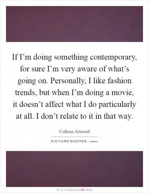 If I’m doing something contemporary, for sure I’m very aware of what’s going on. Personally, I like fashion trends, but when I’m doing a movie, it doesn’t affect what I do particularly at all. I don’t relate to it in that way Picture Quote #1