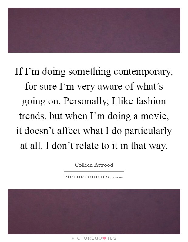 If I'm doing something contemporary, for sure I'm very aware of what's going on. Personally, I like fashion trends, but when I'm doing a movie, it doesn't affect what I do particularly at all. I don't relate to it in that way. Picture Quote #1