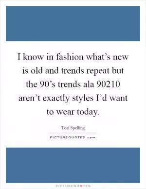 I know in fashion what’s new is old and trends repeat but the 90’s trends ala 90210 aren’t exactly styles I’d want to wear today Picture Quote #1
