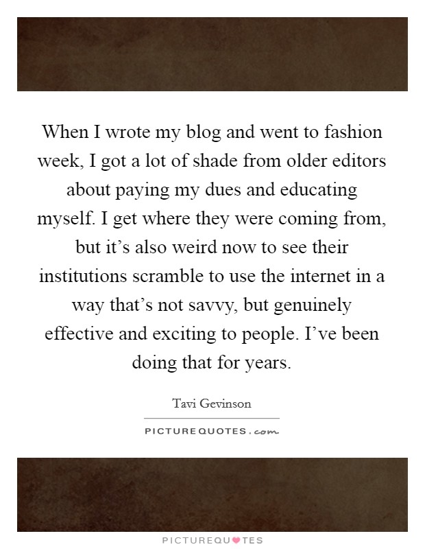 When I wrote my blog and went to fashion week, I got a lot of shade from older editors about paying my dues and educating myself. I get where they were coming from, but it's also weird now to see their institutions scramble to use the internet in a way that's not savvy, but genuinely effective and exciting to people. I've been doing that for years. Picture Quote #1