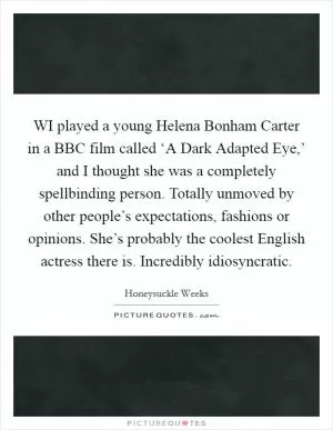WI played a young Helena Bonham Carter in a BBC film called ‘A Dark Adapted Eye,’ and I thought she was a completely spellbinding person. Totally unmoved by other people’s expectations, fashions or opinions. She’s probably the coolest English actress there is. Incredibly idiosyncratic Picture Quote #1