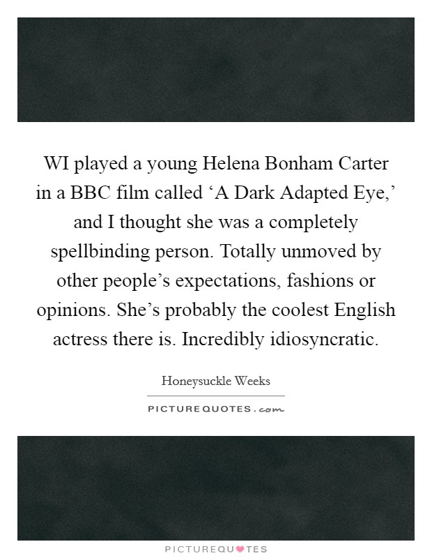 WI played a young Helena Bonham Carter in a BBC film called ‘A Dark Adapted Eye,' and I thought she was a completely spellbinding person. Totally unmoved by other people's expectations, fashions or opinions. She's probably the coolest English actress there is. Incredibly idiosyncratic. Picture Quote #1