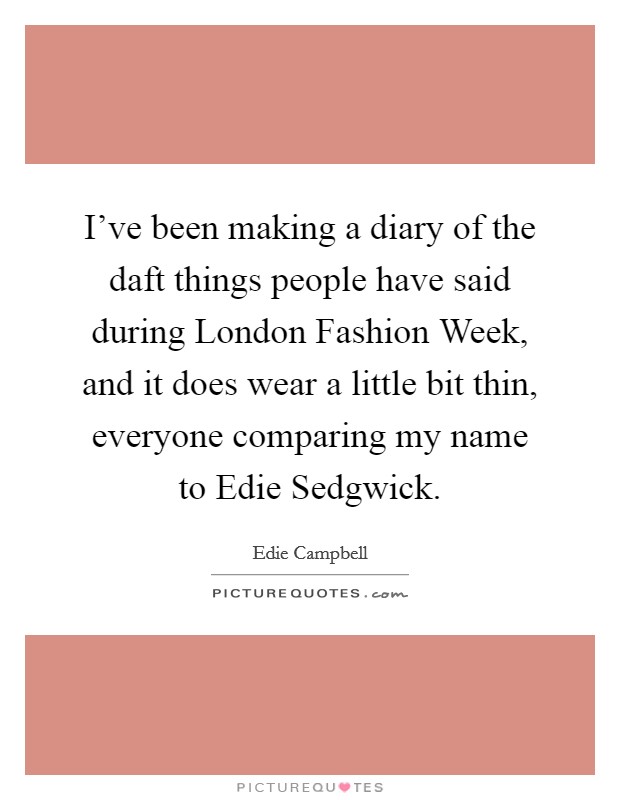 I've been making a diary of the daft things people have said during London Fashion Week, and it does wear a little bit thin, everyone comparing my name to Edie Sedgwick. Picture Quote #1