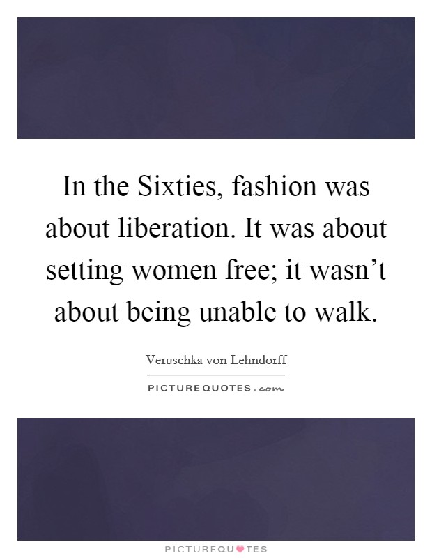 In the Sixties, fashion was about liberation. It was about setting women free; it wasn't about being unable to walk. Picture Quote #1