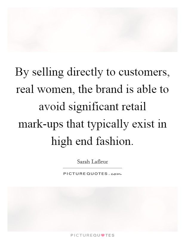 By selling directly to customers, real women, the brand is able to avoid significant retail mark-ups that typically exist in high end fashion. Picture Quote #1