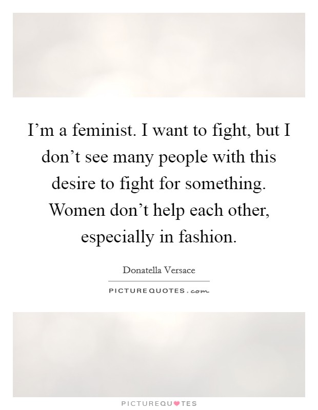 I'm a feminist. I want to fight, but I don't see many people with this desire to fight for something. Women don't help each other, especially in fashion. Picture Quote #1