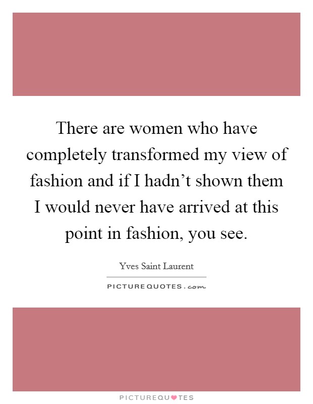 There are women who have completely transformed my view of fashion and if I hadn't shown them I would never have arrived at this point in fashion, you see. Picture Quote #1