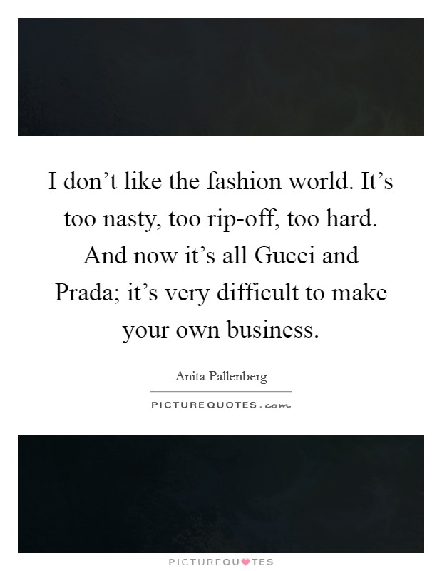 I don't like the fashion world. It's too nasty, too rip-off, too hard. And now it's all Gucci and Prada; it's very difficult to make your own business. Picture Quote #1