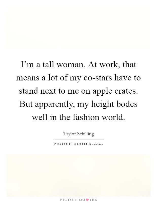 I'm a tall woman. At work, that means a lot of my co-stars have to stand next to me on apple crates. But apparently, my height bodes well in the fashion world. Picture Quote #1