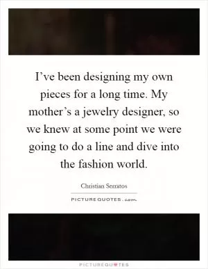 I’ve been designing my own pieces for a long time. My mother’s a jewelry designer, so we knew at some point we were going to do a line and dive into the fashion world Picture Quote #1