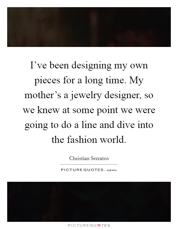 I've been designing my own pieces for a long time. My mother's a jewelry designer, so we knew at some point we were going to do a line and dive into the fashion world. Picture Quote #1