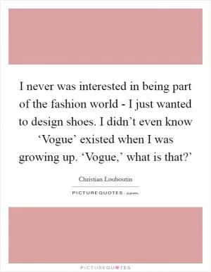 I never was interested in being part of the fashion world - I just wanted to design shoes. I didn’t even know ‘Vogue’ existed when I was growing up. ‘Vogue,’ what is that?’ Picture Quote #1