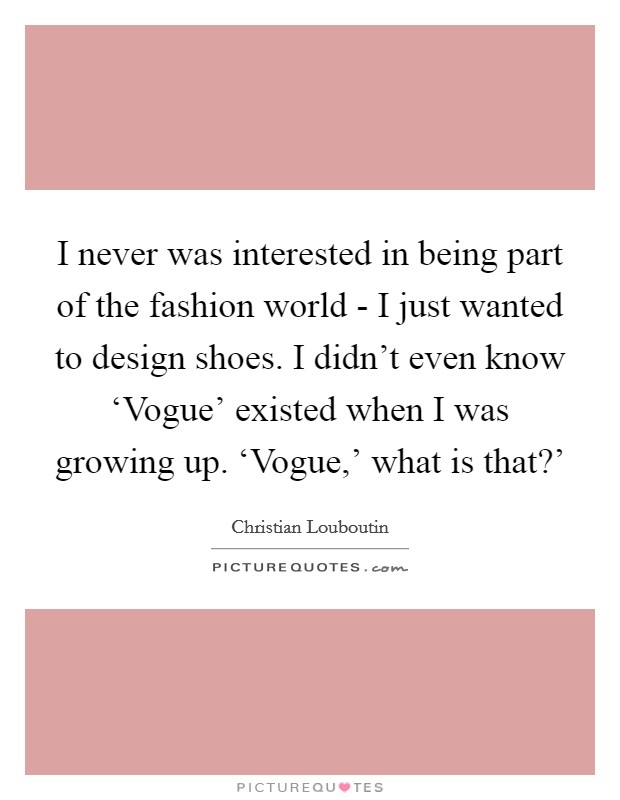 I never was interested in being part of the fashion world - I just wanted to design shoes. I didn't even know ‘Vogue' existed when I was growing up. ‘Vogue,' what is that?' Picture Quote #1