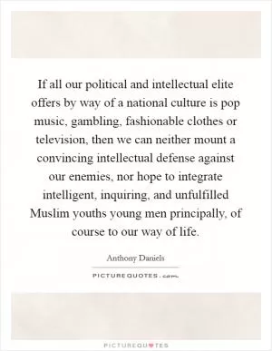 If all our political and intellectual elite offers by way of a national culture is pop music, gambling, fashionable clothes or television, then we can neither mount a convincing intellectual defense against our enemies, nor hope to integrate intelligent, inquiring, and unfulfilled Muslim youths young men principally, of course to our way of life Picture Quote #1