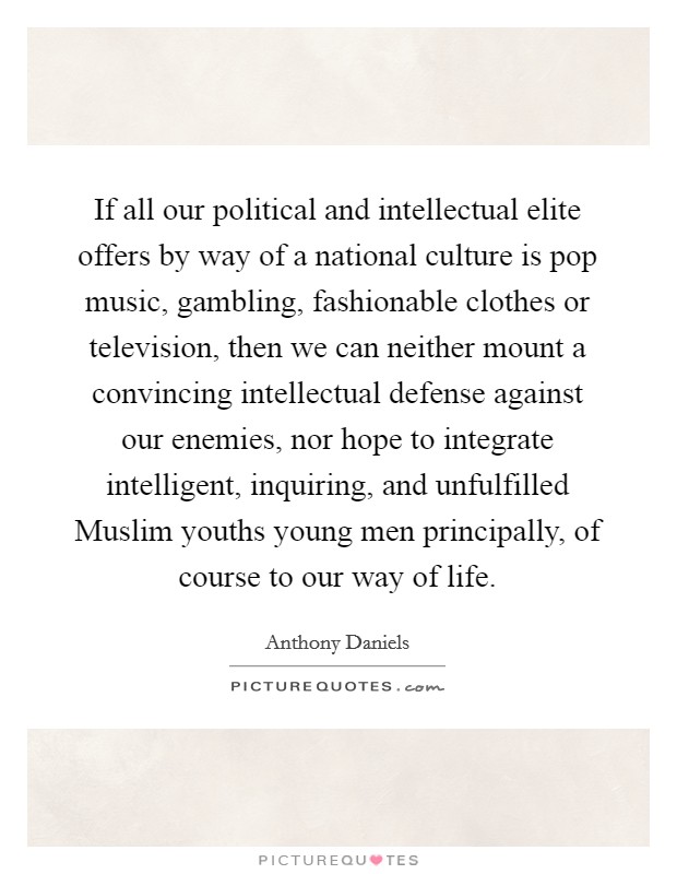 If all our political and intellectual elite offers by way of a national culture is pop music, gambling, fashionable clothes or television, then we can neither mount a convincing intellectual defense against our enemies, nor hope to integrate intelligent, inquiring, and unfulfilled Muslim youths young men principally, of course to our way of life. Picture Quote #1