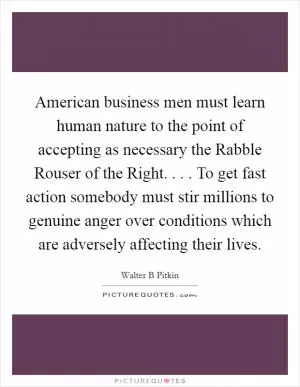 American business men must learn human nature to the point of accepting as necessary the Rabble Rouser of the Right. . . . To get fast action somebody must stir millions to genuine anger over conditions which are adversely affecting their lives Picture Quote #1