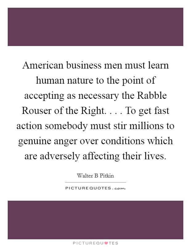 American business men must learn human nature to the point of accepting as necessary the Rabble Rouser of the Right. . . . To get fast action somebody must stir millions to genuine anger over conditions which are adversely affecting their lives. Picture Quote #1