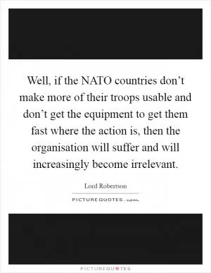 Well, if the NATO countries don’t make more of their troops usable and don’t get the equipment to get them fast where the action is, then the organisation will suffer and will increasingly become irrelevant Picture Quote #1