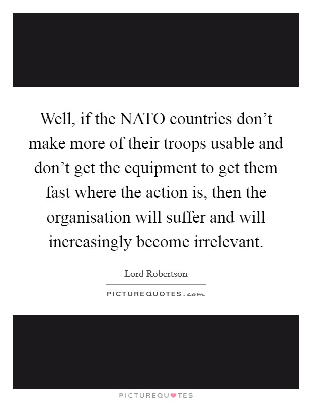 Well, if the NATO countries don't make more of their troops usable and don't get the equipment to get them fast where the action is, then the organisation will suffer and will increasingly become irrelevant. Picture Quote #1