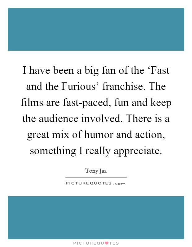 I have been a big fan of the ‘Fast and the Furious' franchise. The films are fast-paced, fun and keep the audience involved. There is a great mix of humor and action, something I really appreciate. Picture Quote #1