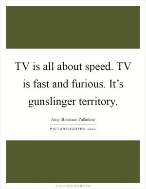 TV is all about speed. TV is fast and furious. It’s gunslinger territory Picture Quote #1