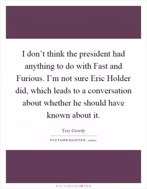 I don’t think the president had anything to do with Fast and Furious. I’m not sure Eric Holder did, which leads to a conversation about whether he should have known about it Picture Quote #1
