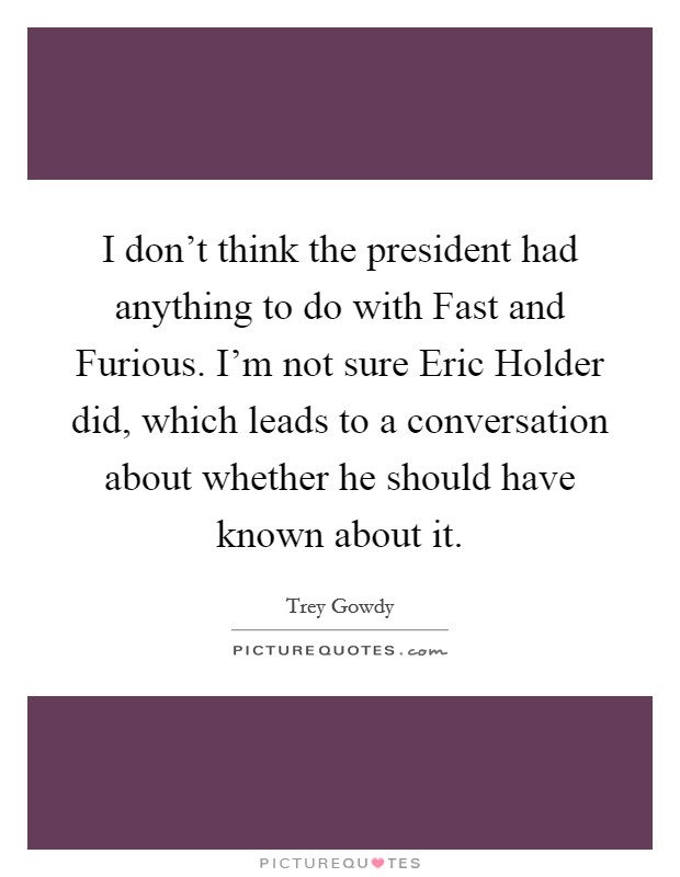 I don't think the president had anything to do with Fast and Furious. I'm not sure Eric Holder did, which leads to a conversation about whether he should have known about it. Picture Quote #1