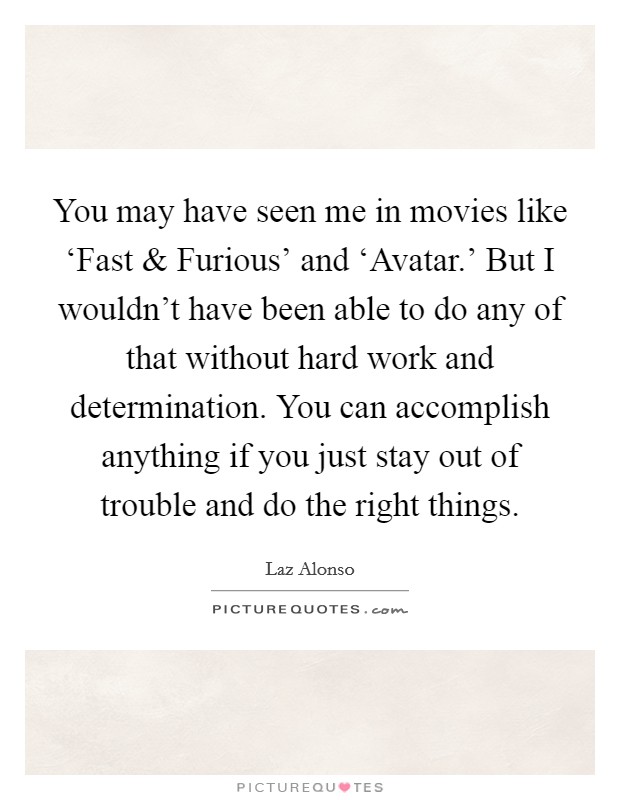 You may have seen me in movies like ‘Fast and Furious' and ‘Avatar.' But I wouldn't have been able to do any of that without hard work and determination. You can accomplish anything if you just stay out of trouble and do the right things. Picture Quote #1