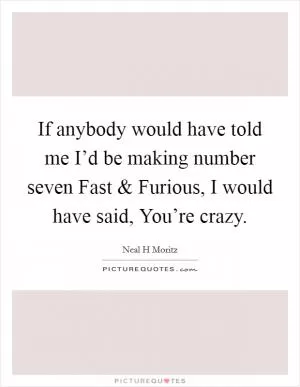 If anybody would have told me I’d be making number seven Fast and Furious, I would have said, You’re crazy Picture Quote #1