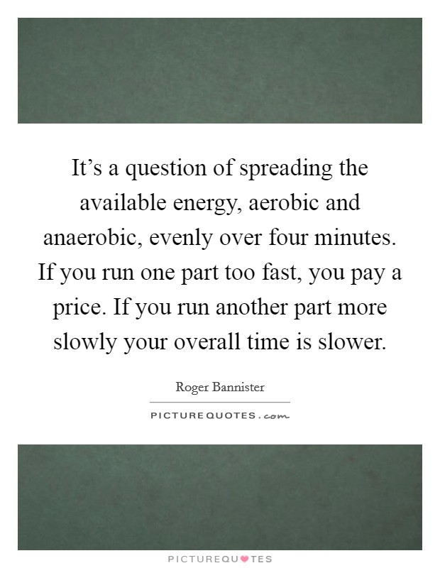 It's a question of spreading the available energy, aerobic and anaerobic, evenly over four minutes. If you run one part too fast, you pay a price. If you run another part more slowly your overall time is slower. Picture Quote #1