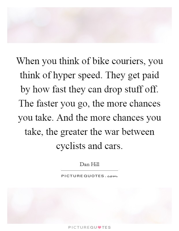 When you think of bike couriers, you think of hyper speed. They get paid by how fast they can drop stuff off. The faster you go, the more chances you take. And the more chances you take, the greater the war between cyclists and cars. Picture Quote #1