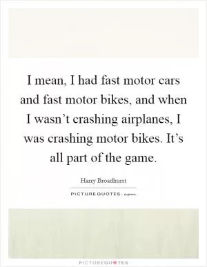 I mean, I had fast motor cars and fast motor bikes, and when I wasn’t crashing airplanes, I was crashing motor bikes. It’s all part of the game Picture Quote #1