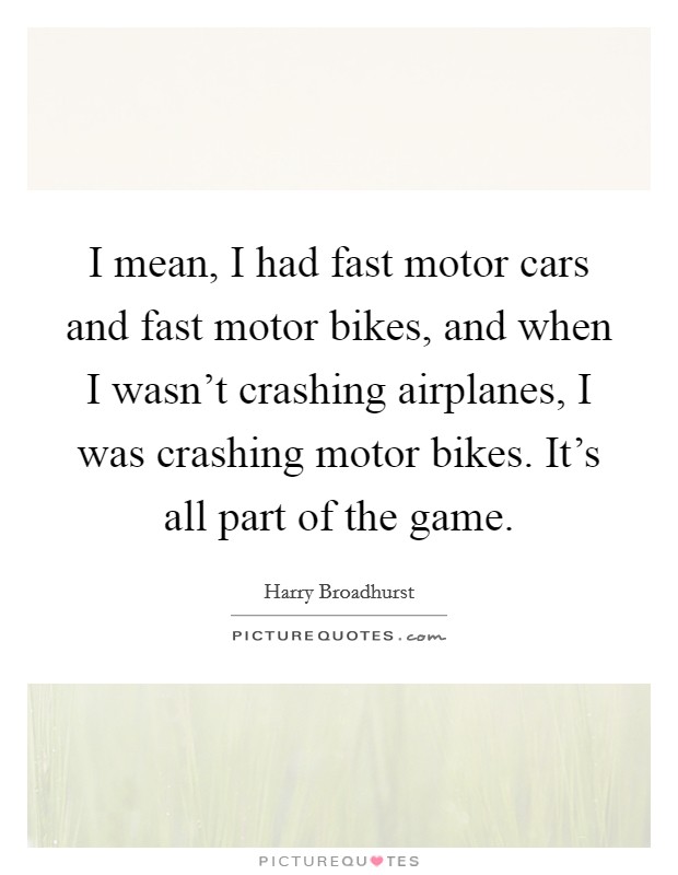 I mean, I had fast motor cars and fast motor bikes, and when I wasn't crashing airplanes, I was crashing motor bikes. It's all part of the game. Picture Quote #1