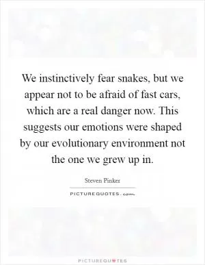 We instinctively fear snakes, but we appear not to be afraid of fast cars, which are a real danger now. This suggests our emotions were shaped by our evolutionary environment not the one we grew up in Picture Quote #1