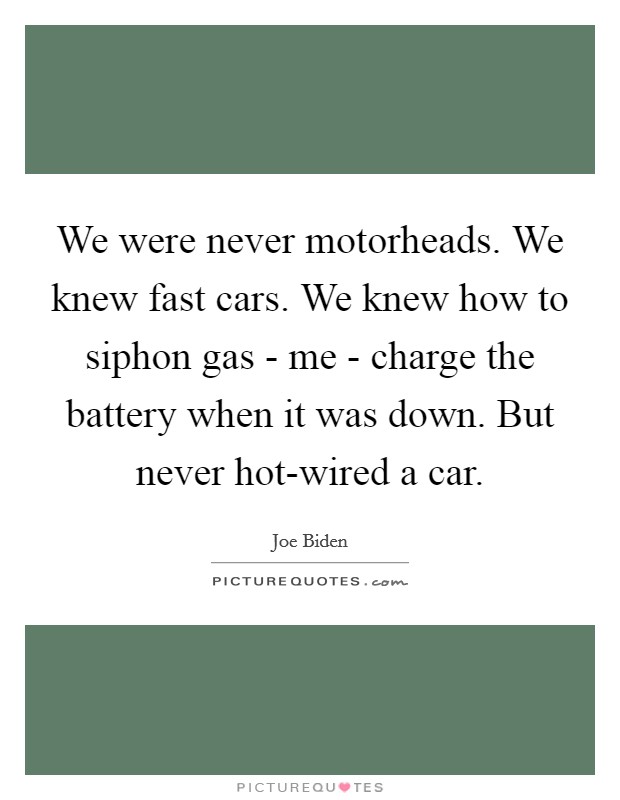 We were never motorheads. We knew fast cars. We knew how to siphon gas - me - charge the battery when it was down. But never hot-wired a car. Picture Quote #1