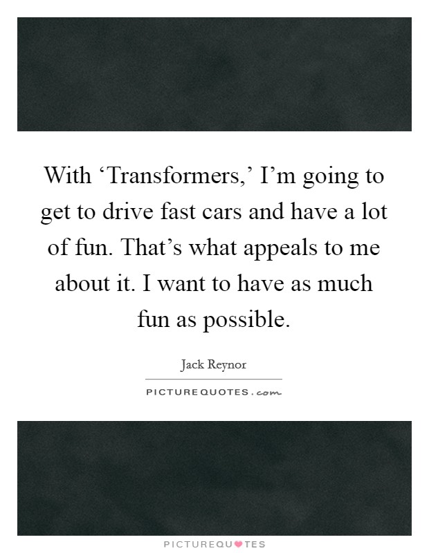 With ‘Transformers,' I'm going to get to drive fast cars and have a lot of fun. That's what appeals to me about it. I want to have as much fun as possible. Picture Quote #1