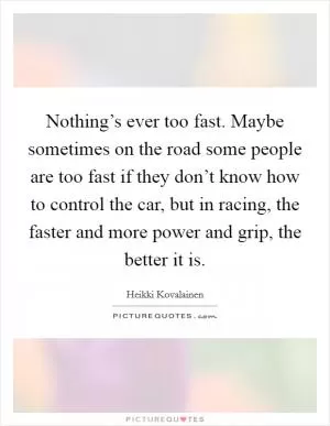 Nothing’s ever too fast. Maybe sometimes on the road some people are too fast if they don’t know how to control the car, but in racing, the faster and more power and grip, the better it is Picture Quote #1