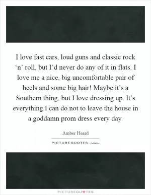 I love fast cars, loud guns and classic rock ‘n’ roll, but I’d never do any of it in flats. I love me a nice, big uncomfortable pair of heels and some big hair! Maybe it’s a Southern thing, but I love dressing up. It’s everything I can do not to leave the house in a goddamn prom dress every day Picture Quote #1