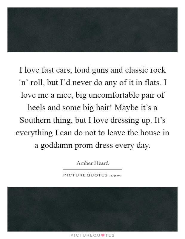 I love fast cars, loud guns and classic rock ‘n' roll, but I'd never do any of it in flats. I love me a nice, big uncomfortable pair of heels and some big hair! Maybe it's a Southern thing, but I love dressing up. It's everything I can do not to leave the house in a goddamn prom dress every day. Picture Quote #1