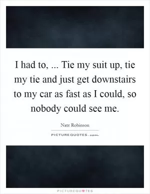 I had to, ... Tie my suit up, tie my tie and just get downstairs to my car as fast as I could, so nobody could see me Picture Quote #1