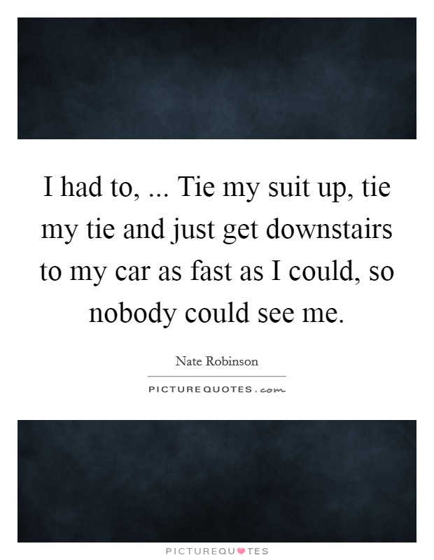 I had to, ... Tie my suit up, tie my tie and just get downstairs to my car as fast as I could, so nobody could see me. Picture Quote #1