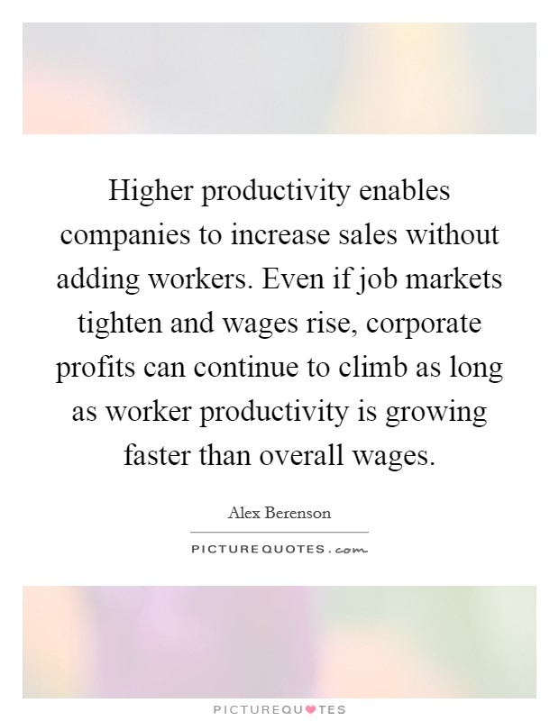Higher productivity enables companies to increase sales without adding workers. Even if job markets tighten and wages rise, corporate profits can continue to climb as long as worker productivity is growing faster than overall wages. Picture Quote #1