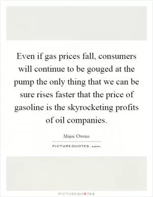 Even if gas prices fall, consumers will continue to be gouged at the pump the only thing that we can be sure rises faster that the price of gasoline is the skyrocketing profits of oil companies Picture Quote #1