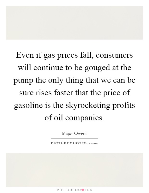 Even if gas prices fall, consumers will continue to be gouged at the pump the only thing that we can be sure rises faster that the price of gasoline is the skyrocketing profits of oil companies. Picture Quote #1